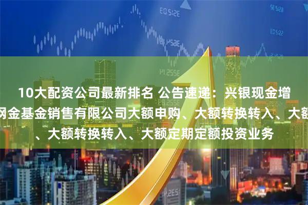 10大配资公司最新排名 公告速递：兴银现金增利基金调整在大连网金基金销售有限公司大额申购、大额转换转入、大额定期定额投资业务