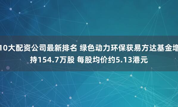 10大配资公司最新排名 绿色动力环保获易方达基金增持154.7万股 每股均价约5.13港元