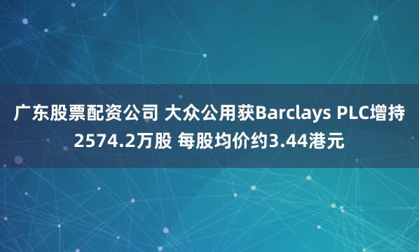 广东股票配资公司 大众公用获Barclays PLC增持2574.2万股 每股均价约3.44港元