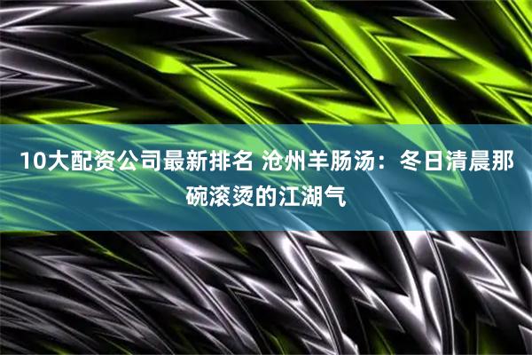 10大配资公司最新排名 沧州羊肠汤：冬日清晨那碗滚烫的江湖气