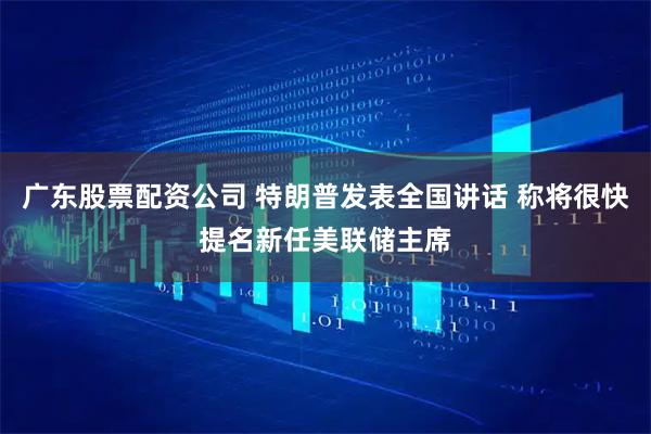 广东股票配资公司 特朗普发表全国讲话 称将很快提名新任美联储主席