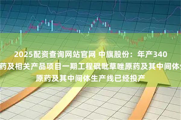 2025配资查询网站官网 中旗股份：年产3400吨新型农药原药及相关产品项目一期工程砜吡草唑原药及其中间体生产线已经投产