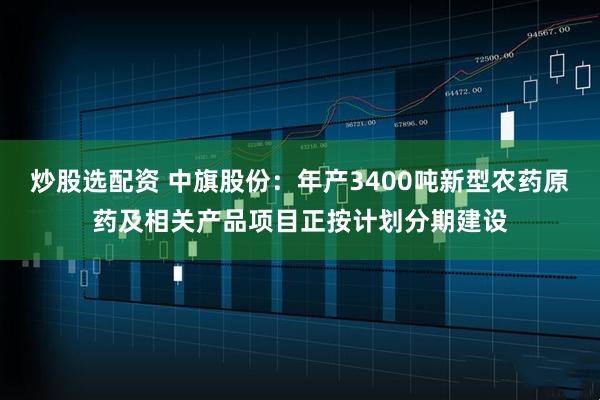 炒股选配资 中旗股份：年产3400吨新型农药原药及相关产品项目正按计划分期建设
