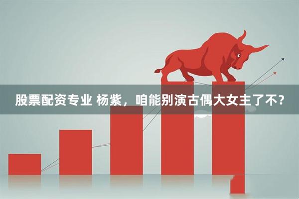 股票配资专业 杨紫，咱能别演古偶大女主了不？